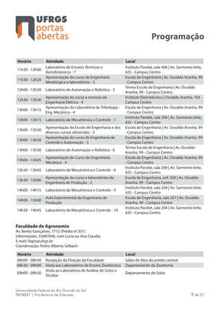portas
abertas
Universidade Federal do Rio Grande do Sul
PROREXT | Pró-Reitoria de Extensão 9 de 27
Programação
Horário Atividade Local
11h30 - 12h00
Laboratório de Ensaios Térmicos e
Aerodinâmicos - 7
Instituto Parobé, sala 406 | Av. Sarmento leite,
425 - Campus Centro
11h30 - 12h20
Apresentação do curso de Engenharia
Metalúrgica e laboratórios - 3
Escola de Engenharia | Av. Osvaldo Aranha, 99
- Campus Centro
12h00 - 12h30 Laboratório de Automação e Robótica - 5
Térreo Escola de Engenharia | Av. Osvaldo
Aranha, 99 - Campus Centro
12h30 - 13h30
Apresentação do curso e mostras da
Engenharia Elétrica - 4
Instituto Eletrotécnico | Osvaldo Aranha, 103 -
Campus Centro
13h00 - 13h15
Apresentação do Laboratório de Tribologia -
Eng. Mecânica - 4
Escola de Engenharia | Av. Osvaldo Aranha, 99
- Campus Centro
13h00 - 13h15 Laboratório de Mecatrônica e Controle - 7
Instituto Parobé, sala 204 | Av. Sarmento leite,
425 - Campus Centro
13h00 - 13h30
Apresentação da Escola de Engenharia e dos
diversos cursos oferecidos - 5
Escola de Engenharia | Av. Osvaldo Aranha, 99
- Campus Centro
13h00 - 13h30
Apresentação do curso de Engenharia de
Controle e Automação - 3
Escola de Engenharia | Av. Osvaldo Aranha, 99
- Campus Centro
13h00 - 13h30 Laboratório de Automação e Robótica - 6
Térreo Escola de Engenharia | Av. Osvaldo
Aranha, 99 - Campus Centro
13h00 - 13h45
Apresentação do Curso de Engenharia
Mecânica - 4
Escola de Engenharia | Av. Osvaldo Aranha, 99
- Campus Centro
13h30 - 13h45 Laboratório de Mecatrônica e Controle - 8
Instituto Parobé, sala 204 | Av. Sarmento leite,
425 - Campus Centro
13h30 - 15h00
Apresentação do curso e laboratórios de
Engenharia de Produção - 2
Escola de Engenharia, anf. 500 | Av. Osvaldo
Aranha, 99 - Campus Centro
14h00 - 14h15 Laboratório de Mecatrônica e Controle - 9
Instituto Parobé, sala 204 | Av. Sarmento leite,
425 - Campus Centro
14h00 - 15h00
Aula Experimental da Engenharia de
Produção
Escola de Engenharia, sala 507 | Av. Osvaldo
Aranha, 99 - Campus Centro
14h30 - 14h45 Laboratório de Mecatrônica e Controle - 10
Instituto Parobé, sala 204 | Av. Sarmento leite,
425 - Campus Centro
Faculdade de Agronomia
Av. Bento Gonçalves, 7712 (Prédio 41301)
Informações: 33087046, com Lucia ou Ana Claudia
E-mail: fagro@ufrgs.br
Coordenação: Pedro Alberto Selbach
Horário Atividade Local
08h00 - 08h30 Recepção da Direção da Faculdade Salão de Atos do prédio central
08h30 - 09h00 Visita aos Laboratórios de Ensino Zootécnico Dapartamento de Zootecnia
09h00 - 09h30
Visita ao Laboratório de Análise de Solos e
Tecidos
Departamento de Solos
 