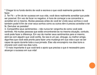 * Chegar lá no fundo dentro de você e escreva o que você realmente gostaria de
fazer.
2. Ter Fé – a fim de ter sucesso em sua vida, você deve realmente acreditar que pode
ser possível. Em vez de focar no negativo, é hora de começar a se concentrar e
acreditar em si mesmo. Muitas pessoas antes de você ter vivido seus sonhos e você
também pode! A fim de viver seus sonhos como os outros têm é preciso acreditar e ter
fé. Derrubar as paredes!
3. Compartilhe seus sentimentos – não nunca ter vergonha de como você está
sentindo. Há muitas pessoas que estão encontrando-se na mesma situação, contudo,
você pode fazer a diferença. Em vez de manter seus sentimentos para si mesmo,
abrir-se com alguém que você confia. Se isso é um pai, cônjuge, ou melhor amigo,
diga-lhes que você está pronto para fazer uma mudança em sua vida e que vai ser
capaz de apoio durante toda a sua jornada. Eles vão encorajá-lo nos dias bons e
chorarei com você nos dias ruins.
* O mais importante é que você terá o apoio que precisa o que é necessário para
alcançar o sucesso em sua vida!
 
