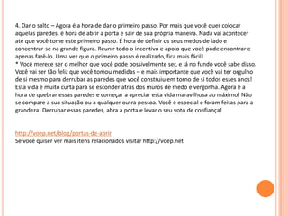 4. Dar o salto – Agora é a hora de dar o primeiro passo. Por mais que você quer colocar
aquelas paredes, é hora de abrir a porta e sair de sua própria maneira. Nada vai acontecer
até que você tome este primeiro passo. É hora de definir os seus medos de lado e
concentrar-se na grande figura. Reunir todo o incentivo e apoio que você pode encontrar e
apenas fazê-lo. Uma vez que o primeiro passo é realizado, fica mais fácil!
* Você merece ser o melhor que você pode possivelmente ser, e lá no fundo você sabe disso.
Você vai ser tão feliz que você tomou medidas – e mais importante que você vai ter orgulho
de si mesmo para derrubar as paredes que você construiu em torno de si todos esses anos!
Esta vida é muito curta para se esconder atrás dos muros de medo e vergonha. Agora é a
hora de quebrar essas paredes e começar a apreciar esta vida maravilhosa ao máximo! Não
se compare a sua situação ou a qualquer outra pessoa. Você é especial e foram feitas para a
grandeza! Derrubar essas paredes, abra a porta e levar o seu voto de confiança!
http://voep.net/blog/portas-de-abrir
Se você quiser ver mais itens relacionados visitar http://voep.net
 