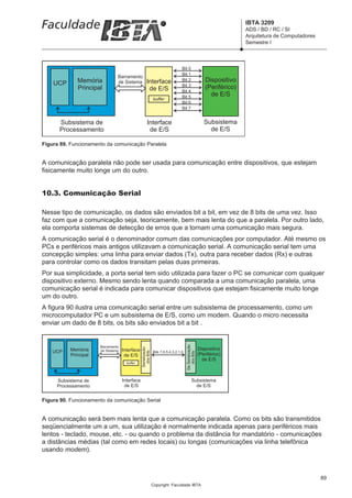 IBTA 3209
                                                                                                                          ADS / BD / RC / SI
                                                                                                                          Arquitetura de Computadores
                                                                                                                          Semestre I



                                                                                  Bit 0
                                                                                  Bit 1
                                Barramento
              Memória           de Sistema            Interface                   Bit 2                    Dispositivo
    UCP                                                                           Bit 3
              Principal                                de E/S                                              (Periférico)
                                                                                  Bit 4
                                                                                  Bit 5                      de E/S
                                                               buffer
                                                                                  Bit 6
                                                                                  Bit 7


      Subsistema de                                    Interface                                          Subsistema
      Processamento                                     de E/S                                              de E/S

Figura 89. Funcionamento da comunicação Paralela


A comunicação paralela não pode ser usada para comunicação entre dispositivos, que estejam
fisicamente muito longe um do outro.


10.3. Comunicação Serial

Nesse tipo de comunicação, os dados são enviados bit a bit, em vez de 8 bits de uma vez. Isso
faz com que a comunicação seja, teoricamente, bem mais lenta do que a paralela. Por outro lado,
ela comporta sistemas de detecção de erros que a tornam uma comunicação mais segura.
A comunicação serial é o denominador comum das comunicações por computador. Até mesmo os
PCs e periféricos mais antigos utilizavam a comunicação serial. A comunicação serial tem uma
concepção simples: uma linha para enviar dados (Tx), outra para receber dados (Rx) e outras
para controlar como os dados transitam pelas duas primeiras.
Por sua simplicidade, a porta serial tem sido utilizada para fazer o PC se comunicar com qualquer
dispositivo externo. Mesmo sendo lenta quando comparada a uma comunicação paralela, uma
comunicação serial é indicada para comunicar dispositivos que estejam fisicamente muito longe
um do outro.
A figura 90 ilustra uma comunicação serial entre um subsistema de processamento, como um
microcomputador PC e um subsistema de E/S, como um modem. Quando o micro necessita
enviar um dado de 8 bits, os bits são enviados bit a bit .
                                                                                      De Seriaização




                       Barramento
                                                                                                       Dispositivo
                                                Serialização




    UCP    Memória     de Sistema   Interface                  Bits 7,6,5,4,3,2,1,0
                                                  dos Bits




                                                                                         dos Bits




           Principal                 de E/S                                                            (Periférico)
                                                                                                         de E/S
                                      buffer




     Subsistema de                  Interface                                                Subsistema
     Processamento                   de E/S                                                    de E/S


Figura 90. Funcionamento da comunicação Serial


A comunicação será bem mais lenta que a comunicação paralela. Como os bits são transmitidos
seqüencialmente um a um, sua utilização é normalmente indicada apenas para periféricos mais
lentos - teclado, mouse, etc. - ou quando o problema da distância for mandatório - comunicações
a distâncias médias (tal como em redes locais) ou longas (comunicações via linha telefônica
usando modem).



                                                                                                                                                        89
                                                               Copyright Faculdade IBTA
 