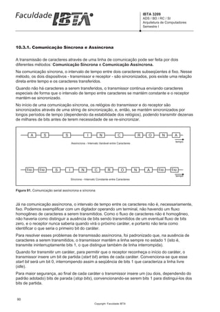 IBTA 3209
                                                                                                   ADS / BD / RC / SI
                                                                                                   Arquitetura de Computadores
                                                                                                   Semestre I




10.3.1. Comunicação Síncrona e Assíncrona


A transmissão de caracteres através de uma linha de comunicação pode ser feita por dois
diferentes métodos: Comunicação Síncrona e Comunicação Assíncrona.
Na comunicação síncrona, o intervalo de tempo entre dois caracteres subseqüentes é fixo. Nesse
método, os dois dispositivos - transmissor e receptor - são sincronizados, pois existe uma relação
direta entre tempo e os caracteres transferidos.
Quando não há caracteres a serem transferidos, o transmissor continua enviando caracteres
especiais de forma que o intervalo de tempo entre caracteres se mantém constante e o receptor
mantém-se sincronizado.
No início de uma comunicação síncrona, os relógios do transmissor e do receptor são
sincronizados através de uma string de sincronização, e, então, se mantém sincronizados por
longos períodos de tempo (dependendo da estabilidade dos relógios), podendo transmitir dezenas
de milhares de bits antes de terem necessidade de se re-sincronizar.


         A       S              S                    I         N             C                 R      O        N      A
                                                                                                                       tempo
                                        Assíncrona - Intervalo Variável entre Caracteres




       Esp.    Esp.      S          I           N          C         R           O         N         A      Esp.    Esp.

                                                                                                                       tempo
                                        Síncrona - Intervalo Constante entre Caracteres



Figura 91. Comunicação serial assíncrona e síncrona



Já na comunicação assíncrona, o intervalo de tempo entre os caracteres não é, necessariamente,
fixo. Podemos exemplificar com um digitador operando um terminal, não havendo um fluxo
homogêneo de caracteres a serem transmitidos. Como o fluxo de caracteres não é homogêneo,
não haveria como distinguir a ausência de bits sendo transmitidos de um eventual fluxo de bits
zero, e o receptor nunca saberia quando virá o próximo caráter, e portanto não teria como
identificar o que seria o primeiro bit do caráter.
Para resolver esses problemas de transmissão assíncrona, foi padronizado que, na ausência de
caracteres a serem transmitidos, o transmissor mantém a linha sempre no estado 1 (isto é,
transmite ininterruptamente bits 1, o que distingue também de linha interrompida).
Quando for transmitir um caráter, para permitir que o receptor reconheça o início do caráter, o
transmissor insere um bit de partida (start bit) antes de cada caráter. Convenciona-se que esse
start bit será um bit 0, interrompendo assim a seqüência de bits 1 que caracteriza a linha livre
(idle).
Para maior segurança, ao final de cada caráter o transmissor insere um (ou dois, dependendo do
padrão adotado) bits de parada (stop bits), convencionando-se serem bits 1 para distingui-los dos
bits de partida.


90
                                                          Copyright Faculdade IBTA
 