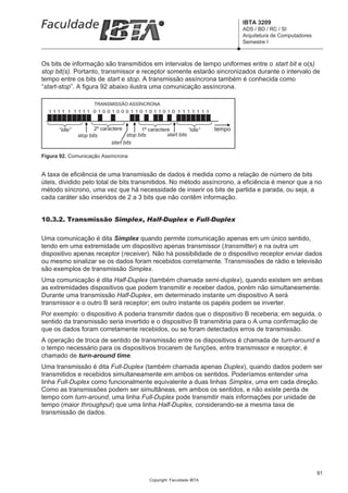 IBTA 3209
                                                                                  ADS / BD / RC / SI
                                                                                  Arquitetura de Computadores
                                                                                  Semestre I



Os bits de informação são transmitidos em intervalos de tempo uniformes entre o start bit e o(s)
stop bit(s). Portanto, transmissor e receptor somente estarão sincronizados durante o intervalo de
tempo entre os bits de start e stop. A transmissão assíncrona também é conhecida como
“start-stop”. A figura 92 abaixo ilustra uma comunicação assíncrona.

                      TRANSMISSÃO ASSÍNCRONA
  1111 1 1111 01001000110 1011010 1111111



      “idle”          2º caractere         1º caractere          “idle”   tempo
               stop bits            stop bits         start bits
                             start bits

Figura 92. Comunicação Assíncrona


A taxa de eficiência de uma transmissão de dados é medida como a relação de número de bits
úteis, dividido pelo total de bits transmitidos. No método assíncrono, a eficiência é menor que a no
método síncrono, uma vez que há necessidade de inserir os bits de partida e parada, ou seja, a
cada caráter são inseridos de 2 a 3 bits que não contêm informação.


10.3.2. Transmissão Simplex, Half-Duplex e Full-Duplex

Uma comunicação é dita Simplex quando permite comunicação apenas em um único sentido,
tendo em uma extremidade um dispositivo apenas transmissor (transmitter) e na outra um
dispositivo apenas receptor (receiver). Não há possibilidade de o dispositivo receptor enviar dados
ou mesmo sinalizar se os dados foram recebidos corretamente. Transmissões de rádio e televisão
são exemplos de transmissão Simplex.
Uma comunicação é dita Half-Duplex (também chamada semi-duplex), quando existem em ambas
as extremidades dispositivos que podem transmitir e receber dados, porém não simultaneamente.
Durante uma transmissão Half-Duplex, em determinado instante um dispositivo A será
transmissor e o outro B será receptor; em outro instante os papéis podem se inverter.
Por exemplo: o dispositivo A poderia transmitir dados que o dispositivo B receberia; em seguida, o
sentido da transmissão seria invertido e o dispositivo B transmitiria para o A uma confirmação de
que os dados foram corretamente recebidos, ou se foram detectados erros de transmissão.
A operação de troca de sentido de transmissão entre os dispositivos é chamada de turn-around e
o tempo necessário para os dispositivos trocarem de funções, entre transmissor e receptor, é
chamado de turn-around time.
Uma transmissão é dita Full-Duplex (também chamada apenas Duplex), quando dados podem ser
transmitidos e recebidos simultaneamente em ambos os sentidos. Poderíamos entender uma
linha Full-Duplex como funcionalmente equivalente a duas linhas Simplex, uma em cada direção.
Como as transmissões podem ser simultâneas, em ambos os sentidos, e não existe perda de
tempo com turn-around, uma linha Full-Duplex pode transmitir mais informações por unidade de
tempo (maior throughput) que uma linha Half-Duplex, considerando-se a mesma taxa de
transmissão de dados.




                                                                                                                91
                                               Copyright Faculdade IBTA
 