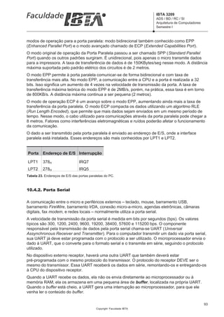 IBTA 3209
                                                                      ADS / BD / RC / SI
                                                                      Arquitetura de Computadores
                                                                      Semestre I



modos de operação para a porta paralela: modo bidirecional também conhecido como EPP
(Enhanced Parallel Port) e o modo avançado chamado de ECP (Extended Capabilities Port).
O modo original de operação da Porta Paralela passou a ser chamado SPP (Standard Parallel
Port) quando os outros padrões surgiram. É unidirecional, pois apenas o micro transmite dados
para a impressora. A taxa de transferência de dados é de 150KBytes/seg nesse modo. A distância
máxima suportada pelo padrão elétrico dos circuitos é de 2 metros.
O modo EPP permite à porta paralela comunicar-se de forma bidirecional e com taxa de
transferência mais alta. No modo EPP, a comunicação entre a CPU e a porta é realizada a 32
bits. Isso significa um aumento de 4 vezes na velocidade de transmissão da porta. A taxa de
transferência máxima teórica do modo EPP é de 2MB/s, porém, na prática, essa taxa é em torno
de 800KB/s. A distância máxima continua a ser pequena (2 metros).
O modo de operação ECP é um avanço sobre o modo EPP, aumentando ainda mais a taxa de
transferência da porta paralela. O modo ECP compacta os dados utilizando um algoritmo RLE
(Run Length Encoded), que permite que mais dados sejam enviados em um mesmo período de
tempo. Nesse modo, o cabo utilizado para comunicações através da porta paralela pode chegar a
8 metros. Fatores como interferências eletromagnéticas e ruídos poderão afetar o funcionamento
da comunicação.
O dado a ser transmitido pela porta paralela é enviado ao endereço de E/S, onde a interface
paralela está instalada. Esses endereços são mais conhecidos por LPT1 e LPT2.


Porta     Endereço de E/S Interrupção

LPT1      378H                  IRQ7
LPT2      278H                  IRQ5
Tabela 23. Endereços de E/S das portas paralelas do PC.



10.4.2. Porta Serial

A comunicação entre o micro e periféricos externos – teclado, mouse, barramento USB,
barramento FireWire, barramento IrDA, conexão micro-a-micro, agendas eletrônicas, câmaras
digitais, fax modem, e redes locais – normalmente utiliza a porta serial.
A velocidade de transmissão da porta serial é medida em bits por segundos (bps). Os valores
típicos são 300, 1200, 2400, 9600, 19200, 38400, 57600 e 115200 bps. O componente
responsável pela transmissão de dados pela porta serial chama-se UART (Universal
Assynchronous Receiver and Transmitter). Para o computador transmitir um dado via porta serial,
sua UART já deve estar programada com o protocolo a ser utilizado. O microprocessador envia o
dado à UART, que o converte para o formato serial e o transmite em série, seguindo o protocolo
utilizado.
No dispositivo externo receptor, haverá uma outra UART que também deverá estar
pré-programada com o mesmo protocolo do transmissor. O protocolo do receptor DEVE ser o
mesmo do transmissor. Essa UART receberá os dados em série, remontando-os e entregando-os
à CPU do dispositivo receptor.
Quando a UART recebe os dados, ela não os envia diretamente ao microprocessador ou à
memória RAM, ela os armazena em uma pequena área de buffer, localizada na própria UART.
Quando o buffer está cheio, a UART gera uma interrupção ao microprocessador, para que ele
venha ler o conteúdo do buffer.

                                                                                                    93
                                           Copyright Faculdade IBTA
 