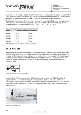 IBTA 3209
                                                                             ADS / BD / RC / SI
                                                                             Arquitetura de Computadores
                                                                             Semestre I



Essa rotina de interrupção faz com que a transferência de dados seja mais rápida, pois a interface
serial gera uma interrupção sempre que houver dados presentes na porta serial. A tabela abaixo
apresenta os endereços utilizados pelas COMs e as suas respectivas interrupções.
O dado a ser transmitido pela porta serial é enviado ao endereço de E/S, que a interface serial
está instalada. Da mesma forma, os dados recebidos são lidos do mesmo endereço de E/S.
Esses endereços são mais conhecidos por COM1, COM2, COM3 e COM 4.


Porta            Endereço de E/S Interrupção

COM1             3F8H                   IRQ4
COM2             2F8H                   IRQ3
COM3             3E8H                   IRQ4
COM4             2E8H                   IRQ3
Tabela 24. Endereços de E/S das portas seriais do PC.



10.4.3. Porta USB

A interface USB (Universal Serial Bus) foi desenvolvida por 7 companhias (Compaq, DEC, IBM,
Intel, Microsoft, NEC e Northern Telecom), como um padrão de comunicação serial que permite
conectar periféricos externos ao gabinete do computador, sem a necessidade de instalar placas
ou reconfigurar o sistema. Existem planos da indústria para eliminar, nos próximos anos, as
interfaces seriais, paralelas, de joystick, de teclado e de mouse, usando em seu lugar as
interfaces USB.




Figura 95. Símbolo do Barramento USB.


Uma interface USB permite conectar 127 dispositivos, através de um Hub USB, adquirido
separadamente ou pertencente a algum dos dispositivos USB. As versões 1.0 e 1.1 do
barramento USB suportam velocidade máxima de 12 Mbits/s. Na versão atual, a 2.0, a taxa de
transmissão chega a 480 Mb/s, o que fez da USB a mais veloz porta serial existente durante
algum tempo.




Figura 96. Hub USB externo.


94
                                                  Copyright Faculdade IBTA
 