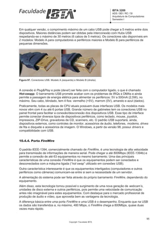 IBTA 3209
                                                                       ADS / BD / RC / SI
                                                                       Arquitetura de Computadores
                                                                       Semestre I



Em qualquer versão, o comprimento máximo de um cabo USB pode chegar a 5 metros entre dois
dispositivos. Maiores distâncias podem ser obtidas pela interconexão com Hubs USB
respeitando-se o máximo de 30 metros (6 cabos de 5 metros). Os conectores são disponíveis em
2 modelos: Modelo A para computadores e periféricos maiores e Modelo B para periféricos de
pequenas dimensões.




Figura 97. Conectores USB. Modelo A (esquerda) e Modelo B (direita).



A conexão é Plug&Play e pode (deve!) ser feita com o computador ligado, o que é chamado
Hot-swapp. O barramento USB promete acabar com os problemas de IRQs e DMAs e ainda
permite a passagem de energia elétrica para alimentar os periféricos: 5V a 500mA (2,5W), no
máximo. Seu cabo, blindado, tem 4 fios: vermelho (+5V), marrom (0V), amarelo e azul (dados).
Praticamente, todas as placas de CPU atuais possuem duas interfaces USB. Os modelos mais
novos vêm com 4 ou até 6 portas USB. Grande número de gabinetes tem os conectores USB no
painel frontal para facilitar a conexão/desconexão dos dispositivos USB. Esse tipo de interface
permite conectar diversos tipos de dispositivos periféricos, como teclado, mouse, joystick,
impressora, ZIP-Drive, gravadores de CD, scanners, etc. O padrão USB suportará, ainda,
dispositivos externos, como controles de monitor, acessórios de áudio, telefones, modems, drives
de fita e disquete e acessórios de imagem. O Windows, a partir da versão 98, possui drivers e
compatibilidade com USB.


10.4.4. Porta FireWire

O padrão IEEE-1394, comercialmente chamado de FireWire, é uma tecnologia de alta velocidade
para transmissão de informações de maneira serial. Pode chegar a até 800Mbps (IEEE-1394b) e
permite a conexão de até 63 equipamentos no mesmo barramento. Uma das principais
características de uma conexão FireWire é que os equipamentos podem ser conectados e
desconectados com a máquina ligada (“hot swap” utilizado em conexões USB).
Outra característica interessante é que os equipamentos interligados (computadores e outros
periféricos como câmeras) comunicam-se entre si sem a necessidade de um servidor.
A alimentação do sistema pode ser feita através do próprio barramento FireWire, dependendo do
equipamento.
Além disso, esta tecnologia tornou possível o surgimento de uma nova geração de webcam’s,
unidades de disco externa e outros periféricos, pois permite uma velocidade de comunicação
antes não imaginável para estes equipamentos. Com destaque para o mercado profissional de
produção de áudio e vídeo, que aproveita bem as vantagens da tecnologia.
A diferença básica entre uma porta FireWire e uma USB é o desempenho. Enquanto que na USB
os dados são transferidos a, no máximo, 480 Mbps, o FireWire chega a 800Mbps, quase duas
vezes mais rápido.


                                                                                                     95
                                            Copyright Faculdade IBTA
 