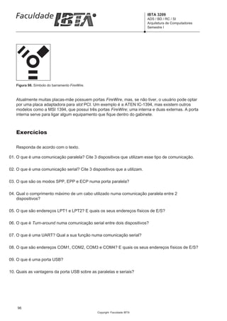 IBTA 3209
                                                                           ADS / BD / RC / SI
                                                                           Arquitetura de Computadores
                                                                           Semestre I




   Figura 98. Símbolo do barramento FireWire.



   Atualmente muitas placas-mãe possuem portas FireWire, mas, se não tiver, o usuário pode optar
   por uma placa adaptadora para slot PCI. Um exemplo é a ATEN IC-1394, mas existem outros
   modelos como a MSI 1394, que possui três portas FireWire; uma interna e duas externas. A porta
   interna serve para ligar algum equipamento que fique dentro do gabinete.



   Exercícios

   Responda de acordo com o texto.

01. O que é uma comunicação paralela? Cite 3 dispositivos que utilizam esse tipo de comunicação.

02. O que é uma comunicação serial? Cite 3 dispositivos que a utilizam.

03. O que são os modos SPP, EPP e ECP numa porta paralela?

04. Qual o comprimento máximo de um cabo utilizado numa comunicação paralela entre 2
    dispositivos?

05. O que são endereços LPT1 e LPT2? E quais os seus endereços físicos de E/S?

06. O que é Turn-around numa comunicação serial entre dois dispositivos?

07. O que é uma UART? Qual a sua função numa comunicação serial?

08. O que são endereços COM1, COM2, COM3 e COM4? E quais os seus endereços físicos de E/S?

09. O que é uma porta USB?

10. Quais as vantagens da porta USB sobre as paralelas e seriais?




    96
                                                Copyright Faculdade IBTA
 