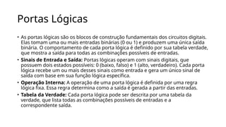 Portas Lógicas
• As portas lógicas são os blocos de construção fundamentais dos circuitos digitais.
Elas tomam uma ou mais entradas binárias (0 ou 1) e produzem uma única saída
binária. O comportamento de cada porta lógica é definido por sua tabela verdade,
que mostra a saída para todas as combinações possíveis de entradas.
• Sinais de Entrada e Saída: Portas lógicas operam com sinais digitais, que
possuem dois estados possíveis: 0 (baixo, falso) e 1 (alto, verdadeiro). Cada porta
lógica recebe um ou mais desses sinais como entrada e gera um único sinal de
saída com base em sua função lógica específica.
• Operação Interna: A operação de uma porta lógica é definida por uma regra
lógica fixa. Essa regra determina como a saída é gerada a partir das entradas.
• Tabela da Verdade: Cada porta lógica pode ser descrita por uma tabela da
verdade, que lista todas as combinações possíveis de entradas e a
correspondente saída.
 