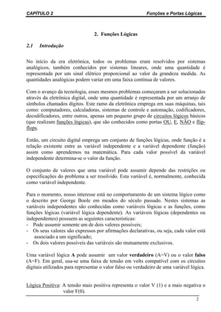 CAPÍTULO 2                                                 Funções e Portas Lógicas



                                 2. Funções Lógicas

2.1   Introdução


No início da era eletrônica, todos os problemas eram resolvidos por sistemas
analógicos, também conhecidos por sistemas lineares, onde uma quantidade é
representada por um sinal elétrico proporcional ao valor da grandeza medida. As
quantidades analógicas podem variar em uma faixa contínua de valores.

Com o avanço da tecnologia, esses mesmos problemas começaram a ser solucionados
através da eletrônica digital, onde uma quantidade é representada por um arranjo de
símbolos chamados dígitos. Este ramo da eletrônica emprega em suas máquinas, tais
como: computadores, calculadoras, sistemas de controle e automação, codificadores,
decodificadores, entre outros, apenas um pequeno grupo de circuitos lógicos básicos
(que realizam funções lógicas), que são conhecidos como portas OU, E, NÃO e flip-
flops.

Então, um circuito digital emprega um conjunto de funções lógicas, onde função é a
relação existente entre as variável independente e a variável dependente (função)
assim como aprendemos na matemática. Para cada valor possível da variável
independente determina-se o valor da função.

O conjunto de valores que uma variável pode assumir depende das restrições ou
especificações do problema a ser resolvido. Esta variável é, normalmente, conhecida
como variável independente.

Para o momento, nosso interesse está no comportamento de um sistema lógico como
o descrito por George Boole em meados do século passado. Nestes sistemas as
variáveis independentes são conhecidas como variáveis lógicas e as funções, como
funções lógicas (variável lógica dependente). As variáveis lógicas (dependentes ou
independentes) possuem as seguintes características:
- Pode assumir somente um de dois valores possíveis;
- Os seus valores são expressos por afirmações declarativas, ou seja, cada valor está
    associado a um significado;
- Os dois valores possíveis das variáveis são mutuamente exclusivos.

Uma variável lógica A pode assumir um valor verdadeiro (A=V) ou o valor falso
(A=F). Em geral, usa-se uma faixa de tensão em volts compatível com os circuitos
digitais utilizados para representar o valor falso ou verdadeiro de uma variável lógica.


Lógica Positiva: A tensão mais positiva representa o valor V (1) e a mais negativa o
                 valor F(0).
                                                                                   2
 
