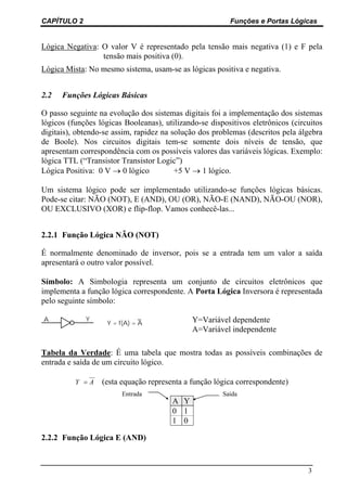 CAPÍTULO 2 Funções e Portas Lógicas
3
Lógica Negativa: O valor V é representado pela tensão mais negativa (1) e F pela
tensão mais positiva (0).
Lógica Mista: No mesmo sistema, usam-se as lógicas positiva e negativa.
2.2 Funções Lógicas Básicas
O passo seguinte na evolução dos sistemas digitais foi a implementação dos sistemas
lógicos (funções lógicas Booleanas), utilizando-se dispositivos eletrônicos (circuitos
digitais), obtendo-se assim, rapidez na solução dos problemas (descritos pela álgebra
de Boole). Nos circuitos digitais tem-se somente dois níveis de tensão, que
apresentam correspondência com os possíveis valores das variáveis lógicas. Exemplo:
lógica TTL (“Transistor Transistor Logic”)
Lógica Positiva: 0 V → 0 lógico +5 V → 1 lógico.
Um sistema lógico pode ser implementado utilizando-se funções lógicas básicas.
Pode-se citar: NÃO (NOT), E (AND), OU (OR), NÃO-E (NAND), NÃO-OU (NOR),
OU EXCLUSIVO (XOR) e flip-flop. Vamos conhecê-las...
2.2.1 Função Lógica NÃO (NOT)
É normalmente denominado de inversor, pois se a entrada tem um valor a saída
apresentará o outro valor possível.
Símbolo: A Simbologia representa um conjunto de circuitos eletrônicos que
implementa a função lógica correspondente. A Porta Lógica Inversora é representada
pelo seguinte símbolo:
Y = f(A) = A
YA Y=Variável dependente
A=Variável independente
Tabela da Verdade: É uma tabela que mostra todas as possíveis combinações de
entrada e saída de um circuito lógico.
Y A= (esta equação representa a função lógica correspondente)
A Y
0 1
1 0
2.2.2 Função Lógica E (AND)
Entrada Saída
 