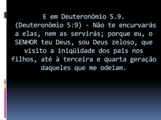 E em Deuteronômio 5.9.
 (Deuteronômio 5:9) - Não te encurvarás
 a elas, nem as servirás; porque eu, o
 SENHOR teu Deus, sou Deus zeloso, que
    visito a iniqüidade dos pais nos
filhos, até à terceira e quarta geração
        daqueles que me odeiam.
 