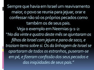 Sempre que havia em Israel um reavivamento
   maior, o povo se reunia para jejuar, orar e
  confessar não só os próprios pecados como
             também os de seus pais.
       Veja o exemplo em Neemias 9-1-2:
“No dia vinte e quatro deste mês se ajuntaram os
   filhos de Israel com jejum e pano de saco, e
traziam terra sobre si. Os da linhagem de Israel se
  apartaram de todos os estranhos, puseram-se
  em pé, e fizeram confissão dos seus pecados e
          das iniqüidades de seus pais.”
 