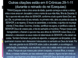 Outras citações estão em II Crônicas 29-1-11
        (durante o reinado do rei Ezequias):
    TINHA Ezequias vinte e cinco anos de idade, quando começou a reinar, e reinou
vinte e nove anos em Jerusalém; e era o nome de sua mãe Abia, filha de Zacarias. E
 fez o que era reto aos olhos do SENHOR, conforme a tudo quanto fizera Davi, seu
pai. Ele, no primeiro ano do seu reinado, no primeiro mês, abriu as portas da casa do
 SENHOR, e as reparou. E trouxe os sacerdotes, e os levitas, e ajuntou-os na praça
  oriental, E lhes disse: Ouvi-me, ó levitas, santificai-vos agora, e santificai a casa do
 SENHOR Deus de vossos pais, e tirai do santuário a imundícia. Porque nossos pais
   transgrediram, e fizeram o que era mau aos olhos do SENHOR nosso Deus, e o
 deixaram, e desviaram os seus rostos do tabernáculo do SENHOR, e lhe deram as
 costas. Também fecharam as portas do alpendre, e apagaram as lâmpadas, e não
queimaram incenso nem ofereceram holocaustos no santuário ao Deus de Israel. Por
       isso veio grande ira do SENHOR sobre Judá e Jerusalém, e os entregou à
  perturbação, à assolação, e ao escárnio, como vós o estais vendo com os vossos
     olhos. Porque eis que nossos pais caíram à espada, e nossos filhos, e nossas
  filhas, e nossas mulheres; por isso estiveram em cativeiro. Agora me tem vindo ao
   coração, que façamos uma aliança com o SENHOR Deus de Israel, para que se
 