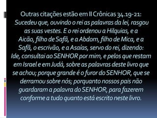 Outras citações estão em II Crônicas 34.19-21:
  Sucedeu que, ouvindo o rei as palavras da lei, rasgou
      as suas vestes. E o rei ordenou a Hilquias, e a
   Aicão, filho de Safã, e a Abdom, filho de Mica, e a
   Safã, o escrivão, e a Asaías, servo do rei, dizendo:
Ide, consultai ao SENHOR por mim, e pelos que restam
 em Israel e em Judá, sobre as palavras deste livro que
 se achou; porque grande é o furor do SENHOR, que se
    derramou sobre nós; porquanto nossos pais não
   guardaram a palavra do SENHOR, para fazerem
    conforme a tudo quanto está escrito neste livro.
 