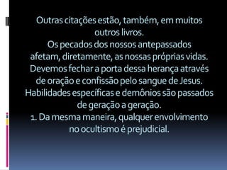 Outras citações estão, também, em muitos
                  outros livros.
      Os pecados dos nossos antepassados
 afetam, diretamente, as nossas próprias vidas.
 Devemos fechar a porta dessa herança através
  de oração e confissão pelo sangue de Jesus.
Habilidades específicas e demônios são passados
              de geração a geração.
 1. Da mesma maneira, qualquer envolvimento
           no ocultismo é prejudicial.
 