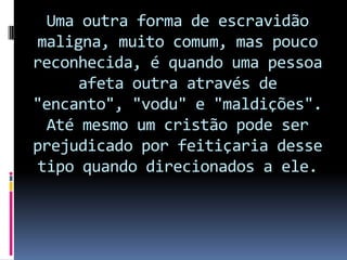 Uma outra forma de escravidão
maligna, muito comum, mas pouco
reconhecida, é quando uma pessoa
     afeta outra através de
"encanto", "vodu" e "maldições".
  Até mesmo um cristão pode ser
prejudicado por feitiçaria desse
 tipo quando direcionados a ele.
 