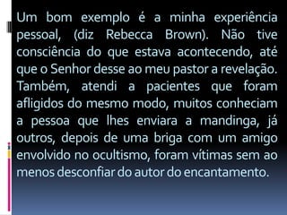 Um bom exemplo é a minha experiência
pessoal, (diz Rebecca Brown). Não tive
consciência do que estava acontecendo, até
que o Senhor desse ao meu pastor a revelação.
Também, atendi a pacientes que foram
afligidos do mesmo modo, muitos conheciam
a pessoa que lhes enviara a mandinga, já
outros, depois de uma briga com um amigo
envolvido no ocultismo, foram vítimas sem ao
menos desconfiar do autor do encantamento.
 