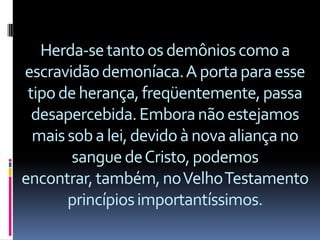 Herda-se tanto os demônios como a
escravidão demoníaca. A porta para esse
 tipo de herança, freqüentemente, passa
  desapercebida. Embora não estejamos
  mais sob a lei, devido à nova aliança no
        sangue de Cristo, podemos
encontrar, também, no Velho Testamento
       princípios importantíssimos.
 