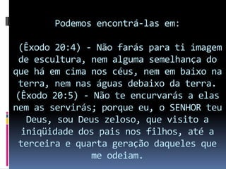 Podemos encontrá-las em:

 (Êxodo 20:4) - Não farás para ti imagem
 de escultura, nem alguma semelhança do
que há em cima nos céus, nem em baixo na
 terra, nem nas águas debaixo da terra.
(Êxodo 20:5) - Não te encurvarás a elas
nem as servirás; porque eu, o SENHOR teu
   Deus, sou Deus zeloso, que visito a
  iniqüidade dos pais nos filhos, até a
 terceira e quarta geração daqueles que
               me odeiam.
 