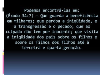 Podemos encontrá-las em:
(Êxodo 34:7) - Que guarda a beneficência
 em milhares; que perdoa a iniqüidade, e
    a transgressão e o pecado; que ao
culpado não tem por inocente; que visita
 a iniqüidade dos pais sobre os filhos e
     sobre os filhos dos filhos até à
        terceira e quarta geração.
 