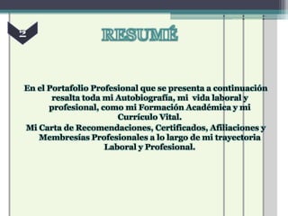 En el Portafolio Profesional que se presenta a continuación
       resalta toda mi Autobiografía, mi vida laboral y
      profesional, como mi Formación Académica y mi
                       Currículo Vital.
Mi Carta de Recomendaciones, Certificados, Afiliaciones y
   Membresías Profesionales a lo largo de mi trayectoria
                    Laboral y Profesional.
 