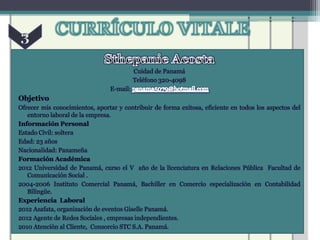 Cuidad de Panamá
                                          Teléfono 320-4098
                                E-mail:
Objetivo
Ofrecer mis conocimientos, aportar y contribuir de forma exitosa, eficiente en todos los aspectos del
   entorno laboral de la empresa.
Información Personal
Estado Civil: soltera
Edad: 23 años
Nacionalidad: Panameña
Formación Académica
2012 Universidad de Panamá, curso el V año de la licenciatura en Relaciones Pública Facultad de
   Comunicación Social .
2004-2006 Instituto Comercial Panamá, Bachiller en Comercio especialización en Contabilidad
   Bilingüe.
Experiencia Laboral
2012 Azafata, organización de eventos Giselle Panamá.
2012 Agente de Redes Sociales , empresas independientes.
2010 Atención al Cliente, Consorcio STC S.A. Panamá.
 