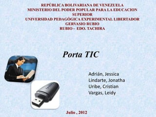 REPÚBLICA BOLIVARIANA DE VENEZUELA
 MINISTERIO DEL PODER POPULAR PARA LA EDUCACION
                    SUPERIOR
UNIVERSIDAD PEDAGÒGICA EXPERIMENTAL LIBERTADOR
                  GERVASIO RUBIO
               RUBIO - EDO. TACHIRA




               Porta TIC

                               Adrián, Jessica
                               Lindarte, Jonatha
                               Uribe, Cristian
                               Vargas, Leidy


                Julio , 2012
 