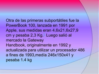 Otra de las primeras subportátiles fue la
PowerBook 100, lanzada en 1991 por
Apple, sus medidas eran 4,6x21,6x27,9
cm y pesaba 2,3 Kg.1 Luego salió al
mercado la Gateway
Handbook, originalmente en 1992 y
actualizada para utilizar un procesador 486
a fines de 1993,medía 246x150x41 y
pesaba 1.4 kg
 