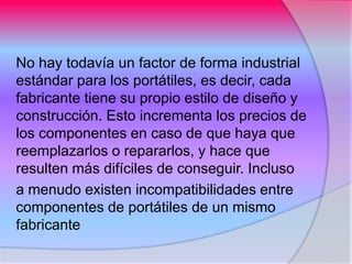 No hay todavía un factor de forma industrial
estándar para los portátiles, es decir, cada
fabricante tiene su propio estilo de diseño y
construcción. Esto incrementa los precios de
los componentes en caso de que haya que
reemplazarlos o repararlos, y hace que
resulten más difíciles de conseguir. Incluso
a menudo existen incompatibilidades entre
componentes de portátiles de un mismo
fabricante
 
