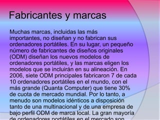 Fabricantes y marcas
Muchas marcas, incluidas las más
importantes, no diseñan y no fabrican sus
ordenadores portátiles. En su lugar, un pequeño
número de fabricantes de diseños originales
(ODM) diseñan los nuevos modelos de
ordenadores portátiles, y las marcas eligen los
modelos que se incluirán en su alineación. En
2006, siete ODM principales fabricaron 7 de cada
10 ordenadores portátiles en el mundo, con el
más grande (Quanta Computer) que tiene 30%
de cuota de mercado mundial. Por lo tanto, a
menudo son modelos idénticos a disposición
tanto de una multinacional y de una empresa de
bajo perfil ODM de marca local. La gran mayoría
 