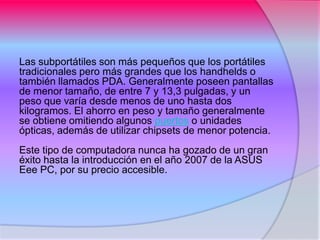 Las subportátiles son más pequeños que los portátiles
tradicionales pero más grandes que los handhelds o
también llamados PDA. Generalmente poseen pantallas
de menor tamaño, de entre 7 y 13,3 pulgadas, y un
peso que varía desde menos de uno hasta dos
kilogramos. El ahorro en peso y tamaño generalmente
se obtiene omitiendo algunos puertos o unidades
ópticas, además de utilizar chipsets de menor potencia.
Este tipo de computadora nunca ha gozado de un gran
éxito hasta la introducción en el año 2007 de la ASUS
Eee PC, por su precio accesible.
 