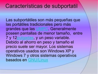 Características de subportatil

Las subportátiles son más pequeñas que
las portátiles tradicionales pero más
grandes que las UMPC. Generalmente
poseen pantallas de menor tamaño, entre
7 y 12pulgadas, y un peso variable.
Debido al ahorro en peso y tamaño el
precio suele ser mayor. Los sistemas
operativos usados son Windows XP y
Windows 7 y otros sistemas operativos
basados en GNU/Linux
 
