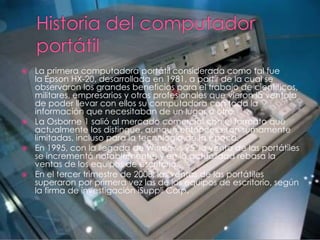  La primera computadora portátil considerada como tal fue
  la Epson HX-20, desarrollada en 1981, a partir de la cual se
  observaron los grandes beneficios para el trabajo de científicos,
  militares, empresarios y otros profesionales que vieron la ventaja
  de poder llevar con ellos su computadora con toda la
  información que necesitaban de un lugar a otro.
 La Osborne 1 salió al mercado comercial con el formato que
  actualmente los distingue, aunque entonces eran sumamente
  limitadas, incluso para la tecnología de la época.
 En 1995, con la llegada de Windows 95, la venta de las portátiles
  se incrementó notablemente, y en la actualidad rebasa la
  ventas de los equipos de escritorio.
 En el tercer trimestre de 2008, las ventas de las portátiles
  superaron por primera vez las de los equipos de escritorio, según
  la firma de investigación iSuppli Corp.
 
