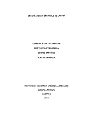 DESENSANBLE Y ENSAMBLE DE LAPTOP




       ESTEBAN KENNY ALEXANDER

        MARTINEZ GRITH DADIANA

            OSORIO SANTIAGO

           PORTILLA DANIELA




INSTITUCION EDUCATIVA NACIONAL ACADEMICO

            JORNADA MATINAL

               CARTAGO

                  2012
 
