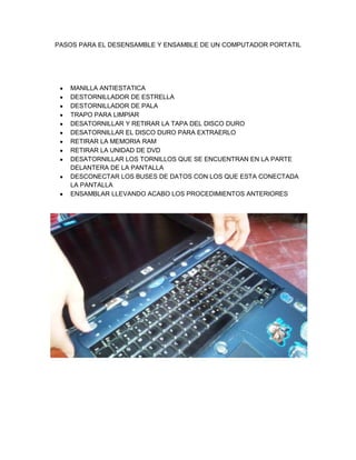 PASOS PARA EL DESENSAMBLE Y ENSAMBLE DE UN COMPUTADOR PORTATIL
MANILLA ANTIESTATICA
DESTORNILLADOR DE ESTRELLA
DESTORNILLADOR DE PALA
TRAPO PARA LIMPIAR
DESATORNILLAR Y RETIRAR LA TAPA DEL DISCO DURO
DESATORNILLAR EL DISCO DURO PARA EXTRAERLO
RETIRAR LA MEMORIA RAM
RETIRAR LA UNIDAD DE DVD
DESATORNILLAR LOS TORNILLOS QUE SE ENCUENTRAN EN LA PARTE
DELANTERA DE LA PANTALLA
DESCONECTAR LOS BUSES DE DATOS CON LOS QUE ESTA CONECTADA
LA PANTALLA
ENSAMBLAR LLEVANDO ACABO LOS PROCEDIMIENTOS ANTERIORES