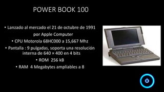POWER BOOK 100
• Lanzado al mercado el 21 de octubre de 1991
por Apple Computer
• CPU Motorola 68HC000 a 15,667 Mhz
• Pantalla : 9 pulgadas, soporta una resolución
interna de 640 × 400 en 4 bits
• ROM 256 kB
• RAM 4 Megabytes ampliables a 8
 