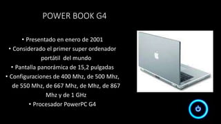 POWER BOOK G4
• Presentado en enero de 2001
• Considerado el primer super ordenador
portátil del mundo
• Pantalla panorámica de 15,2 pulgadas
• Configuraciones de 400 Mhz, de 500 Mhz,
de 550 Mhz, de 667 Mhz, de Mhz, de 867
Mhz y de 1 GHz
• Procesador PowerPC G4
 