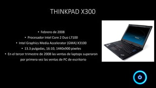 THINKPAD X300
• Febrero de 2008
• Procesador Intel Core 2 Duo L7100
• Intel Graphics Media Accelerator (GMA) X3100
• 13.3 pulgadas, 16:10, 1440x900 pixeles
• En el tercer trimestre de 2008 las ventas de laptops superaron
por primera vez las ventas de PC de escritorio
 
