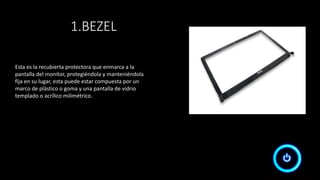Esta es la recubierta protectora que enmarca a la
pantalla del monitor, protegiéndola y manteniéndola
fija en su lugar, esta puede estar compuesta por un
marco de plástico o goma y una pantalla de vidrio
templado o acrílico milimétrico.
1.BEZEL
 