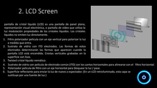 pantalla de cristal líquido (LCD) es una pantalla de panel plana,
representación visual electrónica, o pantalla de vídeo que utiliza la
luz modulación propiedades de los cristales líquidos. Los cristales
líquidos no emiten luz directamente.
1. Filtro polarizador película con un eje vertical para polarizar la luz
a medida que entra.
2. Sustrato de vidrio con ITO electrodos. Las formas de estos
electrodos determinarán las formas que aparecen cuando la
pantalla LCD está encendida. Crestas verticales grabadas en la
superficie son lisos.
3. Twisted cristal líquido nemático.
4. Sustrato de vidrio con película de electrodo común (ITO) con los cantos horizontales para alinearse con el filtro horizontal.
5. Polarizador película de filtro con un eje horizontal para bloquear la luz / pase.
6. Superficie reflectante para enviar la luz de nuevo a espectador. (En un LCD retroiluminado, esta capa se
sustituye por una fuente de luz.)
2. LCD Screen
 
