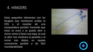 4. HINGERS
Estos pequeños elementos son las
bisagras que mantienen unidas la
CPU y el monitor de una
computadora portátil, haciendo que
estas se unan y se pueda abrir y
cerrar como si fuese una tapa, la cual
al abrir nos mostrara la pantalla y al
cerrar nos dejara un equipo
sumamente portátil y de fácil
maniobrabilidad.
 