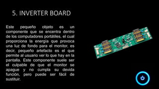 5. INVERTER BOARD
Este pequeño objeto es un
componente que se encentra dentro
de los computadores portátiles, el cual
proporciona la energía que provoca
una luz de fondo para el monitor, es
decir, pequeño artefacto es el que
permite al usuario ver lo que hay en la
pantalla. Este componente suele ser
el culpable de que el monitor se
apague y no cumpla su devida
función, pero puede ser fácil de
sustituir.
 