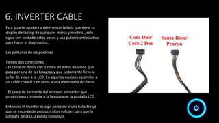6. INVERTER CABLE
Esta guia te ayudara a determinar la falla que tiene tu
display de laptop de cualquier marca y modelo , solo
sigue con cuidado estos pasos y usa pulsera antiestatica
para hacer el diagnostico.
Las pantallas de las poratiles
Tienen dos conexiones:
- El cable de datos Flat o cable de datos de video que
pasa por una de las bisagras y que justamente lleva la
señal de video a la LCD. En algunos equipos es similar a
un cable coaxial y en otros a una membrana de datos.
- El cable de corriente del inversor o inverter que
proporciona corriente a la lampara de la pantalla LCD.
Entonces el inverter es algo parecido a una balastra ya
que se encarga de producir altos voltajes para que la
lampara de la LCD pueda funcionar.
 
