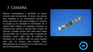 7. CAMARA
Muchas computadoras y portátiles ya tienen
cámaras web incorporadas. Si tienes una cámara
web instalada en tu computadora portátil, no
tienes que hacer nada para configurar la cámara.
Tu equipo ya ha instalado el controlador de la
cámara web. Puedes, sin embargo, necesitar un
software para utilizar tu cámara web a través de
Internet o puedes utilizar sitios web como Skype
que permiten usar la cámara web. La mayoría de
portátiles tienen algún tipo de software ya
instalado con tu cámara web. Los pasos exactos
para usar tu cámara web pueden variar
dependiendo de la plataforma de operación y el
tipo de computadora portátil.
 