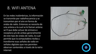 8. WIFI ANTENA
En las redes inalámbricas, la información
se transmite por radiofrecuencia y se
transmiten por el aire en forma de
ondas de radio. Entonces se necesita de
una antena a la cual se le llaman antena
wi-fi que debe actuar de emisora o
receptora y/o de ambas generalmente
de este tipo de ondas de radio, lo cual
permite que la computadora reciba y
transforme esas señales de radio en
señales digitales que nos permiten
observar contenidos a través de la red o
internet
 