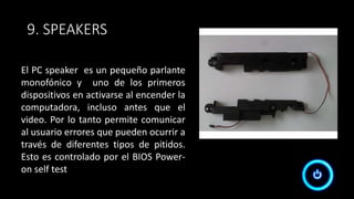 9. SPEAKERS
El PC speaker es un pequeño parlante
monofónico y uno de los primeros
dispositivos en activarse al encender la
computadora, incluso antes que el
video. Por lo tanto permite comunicar
al usuario errores que pueden ocurrir a
través de diferentes tipos de pitidos.
Esto es controlado por el BIOS Power-
on self test
 