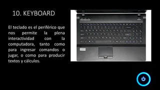 10. KEYBOARD
El teclado es el periférico que
nos permite la plena
interactividad con la
computadora, tanto como
para ingresar comandos o
jugar, o como para producir
textos y cálculos.
 
