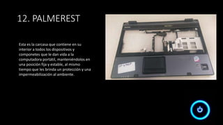 12. PALMEREST
Esta es la carcasa que contiene en su
interior a todos los dispositivos y
componetes que le dan vida a la
computadora portátil, manteniéndolos en
una posición fija y estable, al mismo
tiempo que les brinda un protección y una
impermeabilización al ambiente.
 