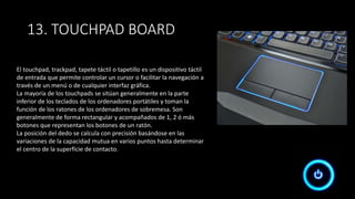 13. TOUCHPAD BOARD
El touchpad, trackpad, tapete táctil o tapetillo es un dispositivo táctil
de entrada que permite controlar un cursor o facilitar la navegación a
través de un menú o de cualquier interfaz gráfica.
La mayoría de los touchpads se sitúan generalmente en la parte
inferior de los teclados de los ordenadores portátiles y toman la
función de los ratones de los ordenadores de sobremesa. Son
generalmente de forma rectangular y acompañados de 1, 2 ó más
botones que representan los botones de un ratón.
La posición del dedo se calcula con precisión basándose en las
variaciones de la capacidad mutua en varios puntos hasta determinar
el centro de la superficie de contacto.
 