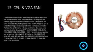 15. CPU & VGA FAN
El Enfriador Universal VGA está compuesto por un ventilador
con rodamiento de bolas autolubricante y un disipador de
cobre que proporcionan máxima disipación y dispersión del
calor alrededor de una tarjeta de video VGA/GPU por lo que la
calidad de imagen está asegurada. Este silencioso ventilador
VGA de alto rendimiento está especialmente diseñado para
usar con tarjetas de video ATI™: RADEON 7200, 7500, 8500,
9000, 9200, 9500, 9600, 9700, y 9800 . También es compatible
con tarjetas de video NVIDIA: 3Ti GeForce 200, 500 3Ti, 4Ti
4200, 4Ti 4400, 4Ti 600, 4MX 420, 440 4MX, 4MX 460 GeForce
FX 5200, FX 5500, FX 5700LE, FX 5600, FX 700, FX 5900, FX
5950 y GeForce 6600
 