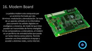 16. Modem Board
La palabra modem esta compuesta por
un acrónimo formado por dos
términos: modulación y demodulación. Se trata
de un aparato utilizado en la informática
para convertir las señales digitales en
analógicas y viceversa, de modo tal que éstas
puedan ser transmitidas de forma inteligible.
En las computadoras u ordenadores, el módem
es un periférico de entrada/salida que puede
ser tanto interno como externo. Permite
conectar una línea telefónica al equipo y
acceder a distintas redes, como internet.
 